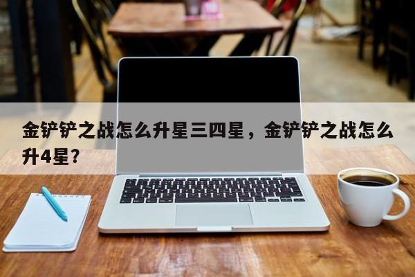 金铲铲之战怎么升星三四星，金铲铲之战怎么升4星？