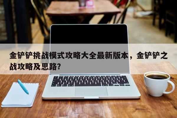 金铲铲挑战模式攻略大全最新版本，金铲铲之战攻略及思路？