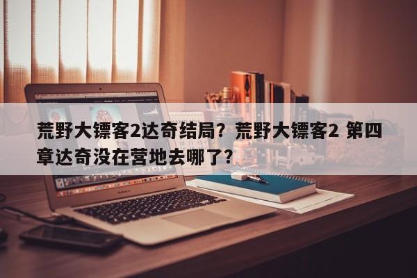 荒野大镖客2达奇结局？荒野大镖客2 第四章达奇没在营地去哪了？