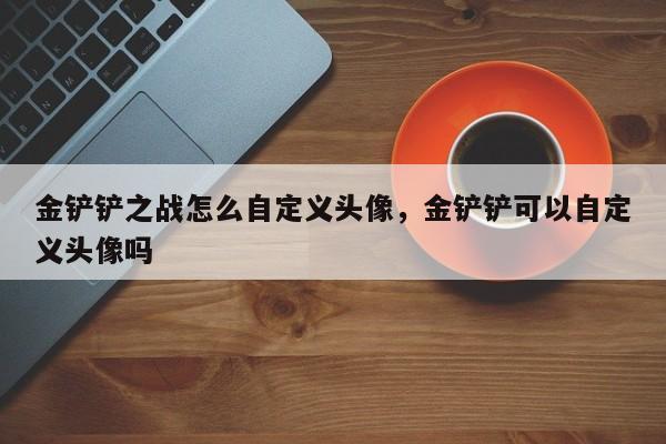金铲铲之战怎么自定义头像，金铲铲可以自定义头像吗