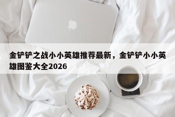 金铲铲之战小小英雄推荐最新，金铲铲小小英雄图鉴大全2026