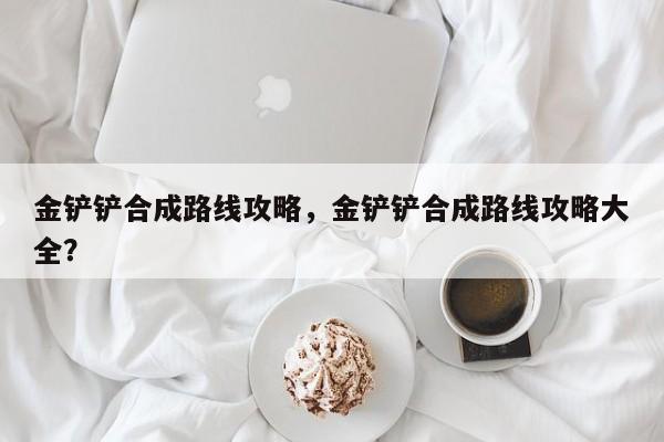 金铲铲合成路线攻略，金铲铲合成路线攻略大全？