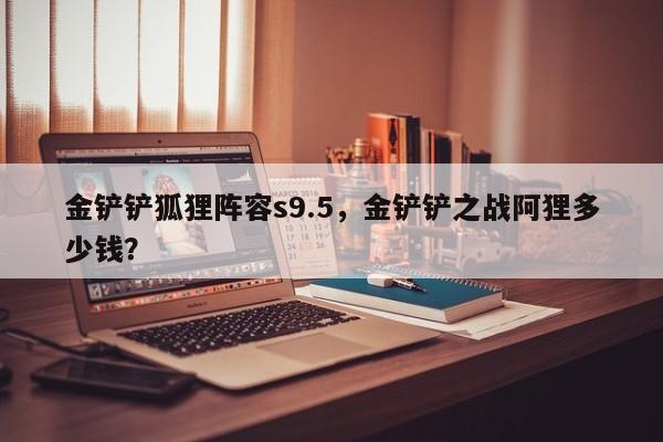金铲铲狐狸阵容s9.5，金铲铲之战阿狸多少钱？